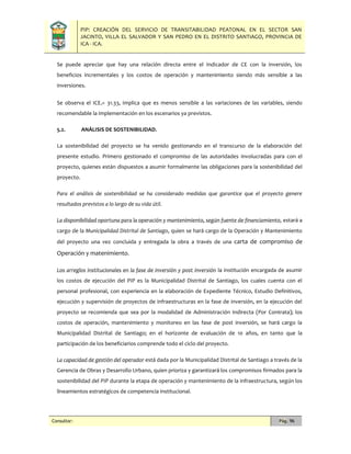 PIP: CREACIÓN DEL SERVICIO DE TRANSITABILIDAD PEATONAL EN EL SECTOR SAN
JACINTO, VILLA EL SALVADOR Y SAN PEDRO EN EL DISTRITO SANTIAGO, PROVINCIA DE
ICA - ICA.
Consultor: Pág. 96
Se puede apreciar que hay una relación directa entre el Indicador de CE con la inversión, los
beneficios incrementales y los costos de operación y mantenimiento siendo más sensible a las
inversiones.
Se observa el ICE1= 31.33, implica que es menos sensible a las variaciones de las variables, siendo
recomendable la implementación en los escenarios ya previstos.
5.2. ANÁLISIS DE SOSTENIBILIDAD.
La sostenibilidad del proyecto se ha venido gestionando en el transcurso de la elaboración del
presente estudio. Primero gestionado el compromiso de las autoridades involucradas para con el
proyecto, quienes están dispuestos a asumir formalmente las obligaciones para la sostenibilidad del
proyecto.
Para el análisis de sostenibilidad se ha considerado medidas que garantice que el proyecto genere
resultados previstos a lo largo de su vida útil.
La disponibilidad oportuna para la operación y mantenimiento, según fuente de financiamiento, estará a
cargo de la Municipalidad Distrital de Santiago, quien se hará cargo de la Operación y Mantenimiento
del proyecto una vez concluida y entregada la obra a través de una carta de compromiso de
Operación y matenimiento.
Los arreglos institucionales en la fase de inversión y post inversión la institución encargada de asumir
los costos de ejecución del PIP es la Municipalidad Distrital de Santiago, los cuales cuenta con el
personal profesional, con experiencia en la elaboración de Expediente Técnico, Estudio Definitivos,
ejecución y supervisión de proyectos de infraestructuras en la fase de inversión, en la ejecución del
proyecto se recomienda que sea por la modalidad de Administración Indirecta (Por Contrata); los
costos de operación, mantenimiento y monitoreo en las fase de post inversión, se hará cargo la
Municipalidad Distrital de Santiago; en el horizonte de evaluación de 10 años, en tanto que la
participación de los beneficiarios comprende todo el ciclo del proyecto.
La capacidad de gestión del operador está dada por la Municipalidad Distrital de Santiago a través de la
Gerencia de Obras y Desarrollo Urbano, quien prioriza y garantizará los compromisos firmados para la
sostenibilidad del PIP durante la etapa de operación y mantenimiento de la infraestructura, según los
lineamientos estratégicos de competencia institucional.
 