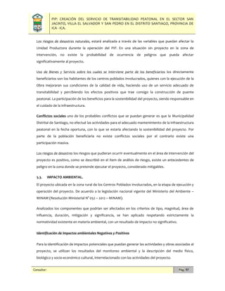 PIP: CREACIÓN DEL SERVICIO DE TRANSITABILIDAD PEATONAL EN EL SECTOR SAN
JACINTO, VILLA EL SALVADOR Y SAN PEDRO EN EL DISTRITO SANTIAGO, PROVINCIA DE
ICA - ICA.
Consultor: Pág. 97
Los riesgos de desastres naturales, estará analizada a través de las variables que puedan afectar la
Unidad Productora durante la operación del PIP. En una situación sin proyecto en la zona de
intervención, no existe la probabilidad de ocurrencia de peligros que pueda afectar
significativamente al proyecto.
Uso de Bienes y Servicio sobre los cuales se interviene parte de los beneficiarios los directamente
beneficiarios son los habitantes de los centros poblados involucrados, quienes con la ejecución de la
Obra mejoraran sus condiciones de la calidad de vida, haciendo uso de un servicio adecuado de
transitabilidad y percibiendo los efectos positivos que trae consigo la construcción de puente
peatonal. La participación de los beneficios para la sostenibilidad del proyecto, siendo responsable en
el cuidado de la infraestructura.
Conflictos sociales uno de los probables conflictos que se puedan generar es que la Municipalidad
Distrital de Santiago, no efectué las actividades para el adecuado mantenimiento de la infraestructura
peatonal en la fecha oportuna, con lo que se estaría afectando la sostenibilidad del proyecto. Por
parte de la población beneficiaria no existe conflictos sociales por el contrario existe una
participación masiva.
Los riesgos de desastres los riesgos que pudieran ocurrir eventualmente en el área de intervención del
proyecto es positivo, como se describió en el ítem de análisis de riesgo, existe un antecedentes de
peligro en la zona donde se pretende ejecutar el proyecto, considerado mitigables.
5.3. IMPACTO AMBIENTAL.
El proyecto ubicada en la zona rural de los Centros Poblados involucrados, en la etapa de ejecución y
operación del proyecto. De acuerdo a la legislación nacional vigente del Ministerio del Ambiente –
MINAM (Resolución Ministerial N° 052 – 2012 – MINAM).
Analizados los componentes que podrían ser afectados en los criterios de tipo, magnitud, área de
influencia, duración, mitigación y significancia, se han aplicado respetando estrictamente la
normatividad existente en materia ambiental, con un resultado de impacto no significativo.
Identificación de impactos ambientales Negativos y Positivos
Para la identificación de impactos potenciales que puedan generar las actividades y obras asociadas al
proyecto, se utilizan los resultados del monitoreo ambiental y la descripción del medio físico,
biológico y socio-económico cultural, interrelacionado con las actividades del proyecto.
 