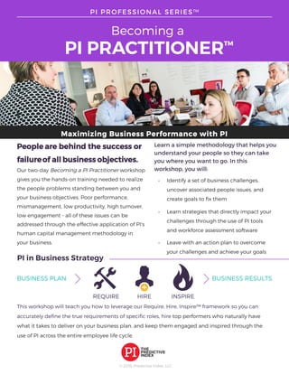 Maximizing Business Performance with PI
© 2016, Predictive Index, LLC
Learn a simple methodology that helps you
understand your people so they can take
you where you want to go. In this
workshop, you will:			
• Identify a set of business challenges,
uncover associated people issues, and
create goals to fix them
• Learn strategies that directly impact your
challenges through the use of PI tools
and workforce assessment software
• Leave with an action plan to overcome
your challenges and achieve your goals
Becoming a
PI PRACTITIONER™
PI PROFESSIONAL SERIES™
People are behind the success or
failureof all business objectives.
Our two-day Becoming a PI Practitioner workshop
gives you the hands-on training needed to realize
the people problems standing between you and
your business objectives. Poor performance,
mismanagement, low productivity, high turnover,
low engagement - all of these issues can be
addressed through the effective application of PI's
human capital management methodology in
your business.
PI in Business Strategy
BUSINESS PLAN BUSINESS RESULTS
REQUIRE HIRE INSPIRE
This workshop will teach you how to leverage our Require, Hire, Inspire™ framework so you can
accurately define the true requirements of specific roles, hire top performers who naturally have
what it takes to deliver on your business plan, and keep them engaged and inspired through the
use of PI across the entire employee life cycle.
 