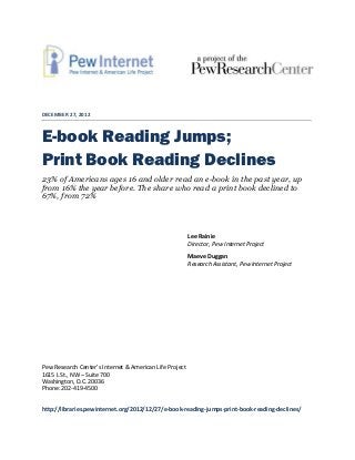 DECEMBER 27, 2012



E-book Reading Jumps;
Print Book Reading Declines
23% of Americans ages 16 and older read an e-book in the past year, up
from 16% the year before. The share who read a print book declined to
67%, from 72%



                                                         Lee Rainie
                                                         Director, Pew Internet Project
                                                         Maeve Duggan
                                                         Research Assistant, Pew Internet Project




Pew Research Center’s Internet & American Life Project
1615 L St., NW – Suite 700
Washington, D.C. 20036
Phone: 202-419-4500


http://libraries.pewinternet.org/2012/12/27/e-book-reading-jumps-print-book-reading-declines/
 