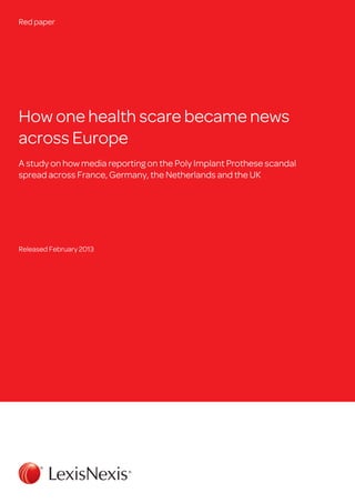 Red paper




How one health scare became news
across Europe
A study on how media reporting on the Poly Implant Prothese scandal
spread across France, Germany, the Netherlands and the UK




Released February 2013
 