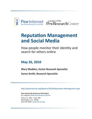 Reputation Management
and Social Media
How people monitor their identity and
search for others online

May 26, 2010
Mary Madden, Senior Research Specialist
Aaron Smith, Research Specialist




http://pewinternet.org/Reports/2010/Reputation-Management.aspx

Pew Internet & American Life Project
An initiative of the Pew Research Center
1615 L St., NW – Suite 700
Washington, D.C. 20036
202-419-4500 | pewinternet.org
 