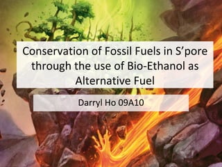 Conservation of Fossil Fuels in S’pore through the use of Bio-Ethanol as Alternative Fuel Darryl Ho 09A10 