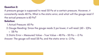 Question 2:
A pressure gauge is supposed to read 50 Pa at a certain pressure. However, it
consistently reads 48 Pa. What is the static error, and what will the gauge read if
the actual pressure is 60 Pa?
Solution:
Actual Pressure: 60 Pa
1.
Gauge Reading: Since the gauge reads 2 psi lower, it will read: (60 - 2)Pa
= 58 Pa
2.
Static Error = Measured Value - True Value = 48 Pa - 50 Pa = -2 Pa
3.
Answer: The gauge will read 58 Pa, and the static error is -2 Pa.
 