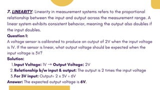 7. LINEARITY: Linearity in measurement systems refers to the proportional
relationship between the input and output across the measurement range. A
linear system exhibits consistent behavior, meaning the output also doubles if
the input doubles.
Question 1:
A voltage sensor is calibrated to produce an output of 2V when the input voltage
is 1V. If the sensor is linear, what output voltage should be expected when the
input voltage is 3V?
Solution:
Input Voltage: 1V → Output Voltage: 2V
1.
Relationship b/w input & output: The output is 2 times the input voltage
2.
For 3V input: Output= 2 x 3V = 6V
3.
Answer: The expected output voltage is 6V.
 