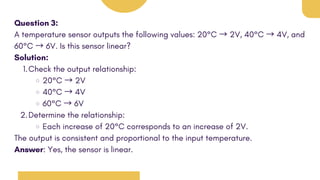 Question 3:
A temperature sensor outputs the following values: 20°C → 2V, 40°C → 4V, and
60°C → 6V. Is this sensor linear?
Solution:
Check the output relationship:
1.
20°C → 2V
40°C → 4V
60°C → 6V
Determine the relationship:
2.
Each increase of 20°C corresponds to an increase of 2V.
The output is consistent and proportional to the input temperature.
Answer: Yes, the sensor is linear.
 