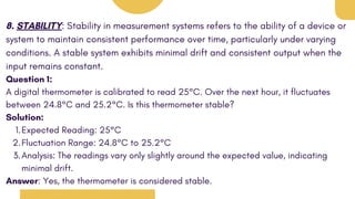 8. STABILITY: Stability in measurement systems refers to the ability of a device or
system to maintain consistent performance over time, particularly under varying
conditions. A stable system exhibits minimal drift and consistent output when the
input remains constant.
Question 1:
A digital thermometer is calibrated to read 25°C. Over the next hour, it fluctuates
between 24.8°C and 25.2°C. Is this thermometer stable?
Solution:
Expected Reading: 25°C
1.
Fluctuation Range: 24.8°C to 25.2°C
2.
Analysis: The readings vary only slightly around the expected value, indicating
minimal drift.
3.
Answer: Yes, the thermometer is considered stable.
 