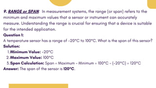 9. RANGE or SPAN: In measurement systems, the range (or span) refers to the
minimum and maximum values that a sensor or instrument can accurately
measure. Understanding the range is crucial for ensuring that a device is suitable
for the intended application.
Question 1:
A temperature sensor has a range of -20°C to 100°C. What is the span of this sensor?
Solution:
Minimum Value: -20°C
1.
Maximum Value: 100°C
2.
Span Calculation: Span = Maximum - Minimum = 100°C - (-20°C) = 120°C
3.
Answer: The span of the sensor is 120°C.
 