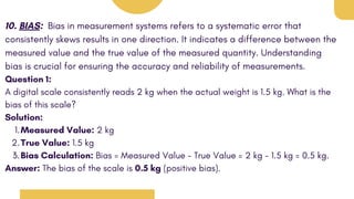 10. BIAS: Bias in measurement systems refers to a systematic error that
consistently skews results in one direction. It indicates a difference between the
measured value and the true value of the measured quantity. Understanding
bias is crucial for ensuring the accuracy and reliability of measurements.
Question 1:
A digital scale consistently reads 2 kg when the actual weight is 1.5 kg. What is the
bias of this scale?
Solution:
Measured Value: 2 kg
1.
True Value: 1.5 kg
2.
Bias Calculation: Bias = Measured Value - True Value = 2 kg - 1.5 kg = 0.5 kg.
3.
Answer: The bias of the scale is 0.5 kg (positive bias).
 