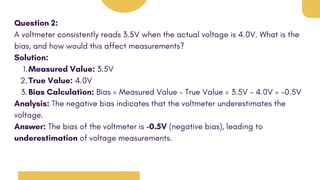 Question 2:
A voltmeter consistently reads 3.5V when the actual voltage is 4.0V. What is the
bias, and how would this affect measurements?
Solution:
Measured Value: 3.5V
1.
True Value: 4.0V
2.
Bias Calculation: Bias = Measured Value - True Value = 3.5V - 4.0V = -0.5V
3.
Analysis: The negative bias indicates that the voltmeter underestimates the
voltage.
Answer: The bias of the voltmeter is -0.5V (negative bias), leading to
underestimation of voltage measurements.
 