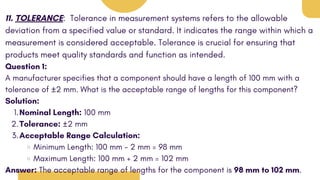 11. TOLERANCE: Tolerance in measurement systems refers to the allowable
deviation from a specified value or standard. It indicates the range within which a
measurement is considered acceptable. Tolerance is crucial for ensuring that
products meet quality standards and function as intended.
Question 1:
A manufacturer specifies that a component should have a length of 100 mm with a
tolerance of ±2 mm. What is the acceptable range of lengths for this component?
Solution:
Nominal Length: 100 mm
1.
Tolerance: ±2 mm
2.
Acceptable Range Calculation:
3.
Minimum Length: 100 mm - 2 mm = 98 mm
Maximum Length: 100 mm + 2 mm = 102 mm
Answer: The acceptable range of lengths for the component is 98 mm to 102 mm.
 
