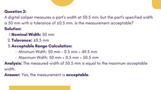 Question 2:
A digital caliper measures a part's width at 50.5 mm, but the part's specified width
is 50 mm with a tolerance of ±0.5 mm. Is the measurement acceptable?
Solution:
Nominal Width: 50 mm
1.
Tolerance: ±0.5 mm
2.
Acceptable Range Calculation:
3.
Minimum Width: 50 mm - 0.5 mm = 49.5 mm
Maximum Width: 50 mm + 0.5 mm = 50.5 mm
Analysis: The measured width of 50.5 mm is equal to the maximum acceptable
width.
Answer: Yes, the measurement is acceptable.
 