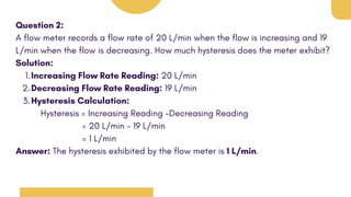 Question 2:
A flow meter records a flow rate of 20 L/min when the flow is increasing and 19
L/min when the flow is decreasing. How much hysteresis does the meter exhibit?
Solution:
Increasing Flow Rate Reading: 20 L/min
1.
Decreasing Flow Rate Reading: 19 L/min
2.
Hysteresis Calculation:
3.
Hysteresis = Increasing Reading -Decreasing Reading
= 20 L/min - 19 L/min
= 1 L/min
Answer: The hysteresis exhibited by the flow meter is 1 L/min.
 
