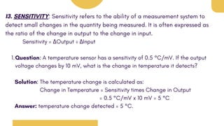 13. SENSITIVITY: Sensitivity refers to the ability of a measurement system to
detect small changes in the quantity being measured. It is often expressed as
the ratio of the change in output to the change in input.
Sensitivity = ΔOutput ÷ ΔInput
Question: A temperature sensor has a sensitivity of 0.5 °C/mV. If the output
voltage changes by 10 mV, what is the change in temperature it detects?
1.
Solution: The temperature change is calculated as:
Change in Temperature = Sensitivity times Change in Output
= 0.5 °C/mV x 10 mV = 5 °C
Answer: temperature change detected = 5 °C.
 