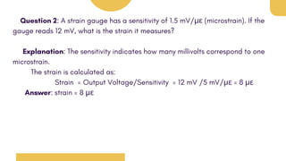 Question 2: A strain gauge has a sensitivity of 1.5 mV/με (microstrain). If the
gauge reads 12 mV, what is the strain it measures?
Explanation: The sensitivity indicates how many millivolts correspond to one
microstrain.
The strain is calculated as:
Strain = Output Voltage/Sensitivity = 12 mV /5 mV/με = 8 με
Answer: strain = 8 με
 