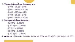2. The deviations from the mean are:
(100.1 - 100.08 = 0.02)
(100.0 - 100.08 = -0.08)
(100.2 - 100.08 = 0.12)
(100.1 - 100.08 = 0.02)
(100.0 - 100.08 = -0.08)
3. The squared deviations are:
(0.02^2 = 0.0004)
((-0.08)^2 = 0.0064)
(0.12^2 = 0.0144)
(0.02^2 = 0.0004)
((-0.08)^2 = 0.0064)
4. Variance = (0.0004 + 0.0064 + 0.0144 + 0.0004 + 0.0064)/5 = (0.0280)/5 = 0.0056
 