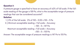 Question 1:
A pressure gauge is specified to have an accuracy of ±2% of full scale. If the full-
scale reading of the gauge is 150 Pa, what is the acceptable range of pressure
readings that can be considered accurate?
Solution:
) 2% of the full scale: 2% of 150 = 0.02 x 150 = 3 Pa
1.
) Minimum acceptable reading = Full scale - Accuracy
2.
= 150 - 3 = 147 Pa
Maximum acceptable reading = Full scale + Accuracy
=150 + 3 = 153 Pa
Answer: The acceptable range of pressure readings is 147 Pa to 153 Pa.
 