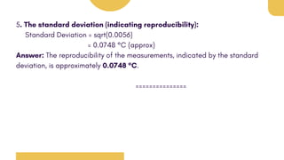 5. The standard deviation (indicating reproducibility):
Standard Deviation = sqrt(0.0056)
= 0.0748 °C (approx)
Answer: The reproducibility of the measurements, indicated by the standard
deviation, is approximately 0.0748 °C.
===============
 