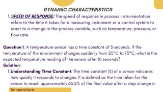 DYNAMIC CHARACTERISTICS
SPEED OF RESPONSE: The speed of response in process instrumentation
refers to the time it takes for a measuring instrument or a control system to
react to a change in the process variable, such as temperature, pressure, or
flow rate.
1.
Question 1: A temperature sensor has a time constant of 5 seconds. If the
temperature of the environment changes suddenly from 25°C to 75°C, what is the
expected temperature reading of the sensor after 10 seconds?
Solution:
Understanding Time Constant: The time constant (τ) of a sensor indicates
how quickly it responds to changes. It is defined as the time taken for the
sensor to reach approximately 63.2% of the final value after a step change in
temperature.
1.
 