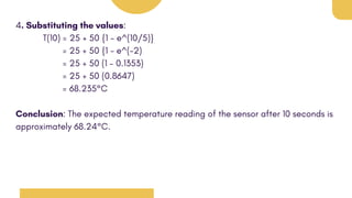 4. Substituting the values:
T(10) = 25 + 50 {1 - e^(10/5)}
= 25 + 50 {1 - e^(-2)
= 25 + 50 (1 - 0.1353)
= 25 + 50 (0.8647)
= 68.235°C
Conclusion: The expected temperature reading of the sensor after 10 seconds is
approximately 68.24°C.
 
