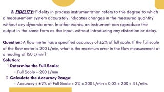2. FIDELITY: Fidelity in process instrumentation refers to the degree to which
a measurement system accurately indicates changes in the measured quantity
without any dynamic error. In other words, an instrument can reproduce the
output in the same form as the input, without introducing any distortion or delay.
Question: A flow meter has a specified accuracy of ±2% of full scale. If the full scale
of the flow meter is 200 L/min, what is the maximum error in the flow measurement at
a reading of 150 L/min?
Solution:
Determine the Full Scale:
1.
Full Scale = 200 L/min
Calculate the Accuracy Range:
2.
Accuracy = ±2% of Full Scale = 2% x 200 L/min = 0.02 x 200 = 4 L/min.
 