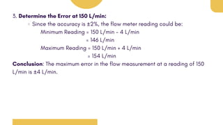 3. Determine the Error at 150 L/min:
Since the accuracy is ±2%, the flow meter reading could be:
Minimum Reading = 150 L/min - 4 L/min
= 146 L/min
Maximum Reading = 150 L/min + 4 L/min
= 154 L/min
Conclusion: The maximum error in the flow measurement at a reading of 150
L/min is ±4 L/min.
 