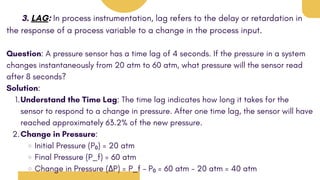3. LAG: In process instrumentation, lag refers to the delay or retardation in
the response of a process variable to a change in the process input.
Question: A pressure sensor has a time lag of 4 seconds. If the pressure in a system
changes instantaneously from 20 atm to 60 atm, what pressure will the sensor read
after 8 seconds?
Solution:
Understand the Time Lag: The time lag indicates how long it takes for the
sensor to respond to a change in pressure. After one time lag, the sensor will have
reached approximately 63.2% of the new pressure.
1.
Change in Pressure:
2.
Initial Pressure (P₀) = 20 atm
Final Pressure (P_f) = 60 atm
Change in Pressure (ΔP) = P_f - P₀ = 60 atm - 20 atm = 40 atm
 