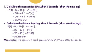 3. Calculate the Sensor Reading After 4 Seconds (after one time lag):
P(4) = P₀ + ΔP {1 - e^(-4/4)}
= 20 + 40 {1 - e^(-1)}
= 20 + 40 (1 - 0.3679)
= 45.284 atm
4. Calculate the Sensor Reading After 8 Seconds (after two-time lags):
P(8) = P₀ + ΔP {1 - e^(8/4)}
= 20 + 40 {1 - e^(-2)
= 20 + 40 (1 - 0.1353)
= 54.588 atm
Conclusion: The sensor will read approximately 54.59 atm after 8 seconds.
 