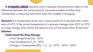 4. DYNAMIC ERROR: Dynamic error in process instrumentation refers to the
difference between the actual value of a process variable and the value
indicated by a measuring instrument when the variable is changing.
Question 1: A temperature sensor has a time constant of 5 seconds and a static
error of ±1°C. If the actual temperature of a process changes from 25°C to 75°C
in a step change, what will be the dynamic error of the sensor after 10 seconds?
Solution:
Understand the Step Change:
1.
Initial Temperature (T₀) = 25°C
Final Temperature (T_f) = 75°C
Change in Temperature (ΔT) = T_f - T₀ = 75°C - 25°C = 50°C
 