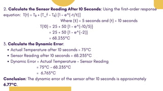 2. Calculate the Sensor Reading After 10 Seconds: Using the first-order response
equation: T(t) = T₀ + (T_f - T₀) [1 - e^(-t/τ)]
Where (τ) = 5 seconds and (t) = 10 seconds
T(10) = 25 + 50 {1 - e^(-10/5)}
= 25 + 50 {1 - e^{-2)}
= 68.235°C
3. Calculate the Dynamic Error:
Actual Temperature after 10 seconds = 75°C
Sensor Reading after 10 seconds = 68.235°C
Dynamic Error = Actual Temperature - Sensor Reading
= 75°C - 68.235°C
= 6.765°C
Conclusion: The dynamic error of the sensor after 10 seconds is approximately
6.77°C.
 