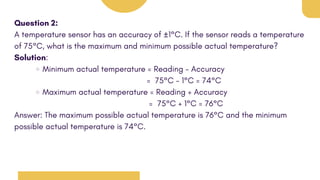 Question 2:
A temperature sensor has an accuracy of ±1°C. If the sensor reads a temperature
of 75°C, what is the maximum and minimum possible actual temperature?
Solution:
Minimum actual temperature = Reading - Accuracy
= 75°C - 1°C = 74°C
Maximum actual temperature = Reading + Accuracy
= 75°C + 1°C = 76°C
Answer: The maximum possible actual temperature is 76°C and the minimum
possible actual temperature is 74°C.
 