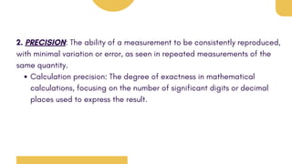 2. PRECISION: The ability of a measurement to be consistently reproduced,
with minimal variation or error, as seen in repeated measurements of the
same quantity.
Calculation precision: The degree of exactness in mathematical
calculations, focusing on the number of significant digits or decimal
places used to express the result.
 
