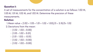 Question 1:
A set of measurements for the concentration of a solution is as follows: 1.02 M,
1.03 M, 1.01 M, 1.02 M, and 1.02 M. Determine the precision of these
measurements.
Solution:
Mean value = (1.02 + 1.03 + 1.01 + 1.02 + 1.02)/5 = 5.10/5= 1.02
1.
Deviations from the mean:
2.
(1.02 - 1.02 = 0.00)
(1.03 - 1.02 = 0.01)
(1.01 - 1.02 = -0.01)
(1.02 - 1.02 = 0.00)
(1.02 - 1.02 = 0.00)
 