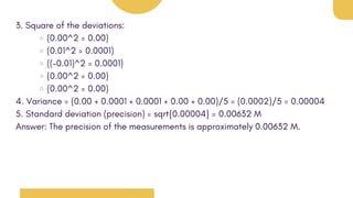 3. Square of the deviations:
(0.00^2 = 0.00)
(0.01^2 = 0.0001)
((-0.01)^2 = 0.0001)
(0.00^2 = 0.00)
(0.00^2 = 0.00)
4. Variance = (0.00 + 0.0001 + 0.0001 + 0.00 + 0.00)/5 = (0.0002)/5 = 0.00004
5. Standard deviation (precision) = sqrt{0.00004} = 0.00632 M
Answer: The precision of the measurements is approximately 0.00632 M.
 