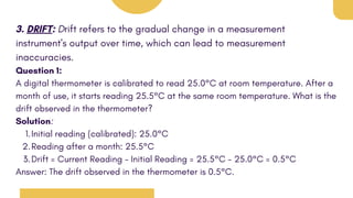 3. DRIFT: Drift refers to the gradual change in a measurement
instrument's output over time, which can lead to measurement
inaccuracies.
Question 1:
A digital thermometer is calibrated to read 25.0°C at room temperature. After a
month of use, it starts reading 25.5°C at the same room temperature. What is the
drift observed in the thermometer?
Solution:
Initial reading (calibrated): 25.0°C
1.
Reading after a month: 25.5°C
2.
Drift = Current Reading - Initial Reading = 25.5°C - 25.0°C = 0.5°C
3.
Answer: The drift observed in the thermometer is 0.5°C.
 