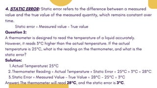 4. STATIC ERROR: Static error refers to the difference between a measured
value and the true value of the measured quantity, which remains constant over
time.
Static error = Measured value - True value
Question 2:
A thermometer is designed to read the temperature of a liquid accurately.
However, it reads 3°C higher than the actual temperature. If the actual
temperature is 25°C, what is the reading on the thermometer, and what is the
static error?
Solution:
Actual Temperature: 25°C
1.
Thermometer Reading = Actual Temperature + Static Error = 25°C + 3°C = 28°C
2.
Static Error = Measured Value - True Value = 28°C - 25°C = 3°C
3.
Answer: The thermometer will read 28°C, and the static error is 3°C.
 
