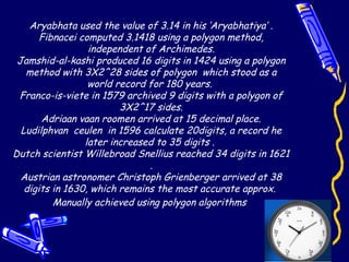 Aryabhata used the value of 3.14 in his ‘Aryabhatiya’ .
Fibnacei computed 3.1418 using a polygon method,
independent of Archimedes.
Jamshid-al-kashi produced 16 digits in 1424 using a polygon
method with 3X2^28 sides of polygon which stood as a
world record for 180 years.
Franco-is-viete in 1579 archived 9 digits with a polygon of
3X2^17 sides.
Adriaan vaan roomen arrived at 15 decimal place.
Ludilphvan ceulen in 1596 calculate 20digits, a record he
later increased to 35 digits .
Dutch scientist Willebroad Snellius reached 34 digits in 1621
.
Austrian astronomer Christoph Grienberger arrived at 38
digits in 1630, which remains the most accurate approx.
Manually achieved using polygon algorithms
 