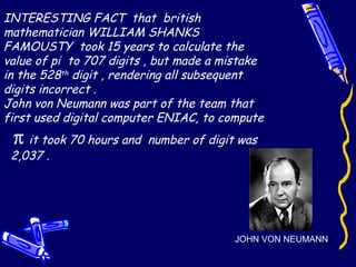 INTERESTING FACT that british
mathematician WILLIAM SHANKS
FAMOUSTY took 15 years to calculate the
value of pi to 707 digits , but made a mistake
in the 528th
digit , rendering all subsequent
digits incorrect .
John von Neumann was part of the team that
first used digital computer ENIAC, to compute
π it took 70 hours and number of digit was
2,037 .
JOHN VON NEUMANN
 