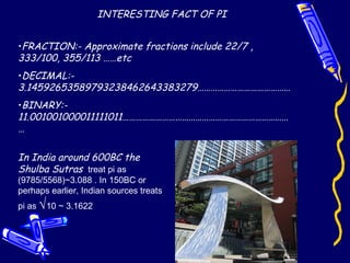 INTERESTING FACT OF PI
•FRACTION:- Approximate fractions include 22/7 ,
333/100, 355/113 ……etc
•DECIMAL:-
3.14592653589793238462643383279……………………………………
•BINARY:-
11.001001000011111011…………………………………………………………………
…
In India around 600BC the
Shulba Sutras treat pi as
(9785/5568)~3.088 . In 150BC or
perhaps earlier, Indian sources treats
pi as √10 ~ 3.1622
 