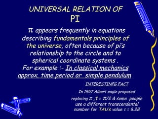 UNIVERSAL RELATION OF
PI
π appears frequently in equations
describing fundamentals principles of
the universe, often because of pi’s
relationship to the circle and to
spherical coordinate systems .
For example :- In classical mechanics
approx. time period or simple pendulum
INTERESTINFG FACT
In 1957 Albert eagle proposed
replacing π ,τ = π/2 & some people
use a different transcendental
number for TAU’s value τ = 6.28
 
