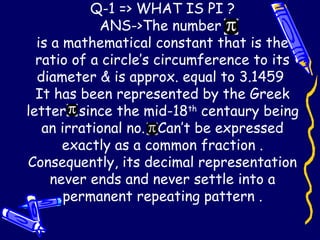 Q-1 => WHAT IS PI ?
ANS->The number
is a mathematical constant that is the
ratio of a circle’s circumference to its
diameter & is approx. equal to 3.1459
It has been represented by the Greek
letter since the mid-18th
centaury being
an irrational no. Can’t be expressed
exactly as a common fraction .
Consequently, its decimal representation
never ends and never settle into a
permanent repeating pattern .
 