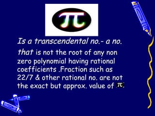 Is a transcendental no.- a no.
that is not the root of any non
zero polynomial having rational
coefficients .Fraction such as
22/7 & other rational no. are not
the exact but approx. value of
 