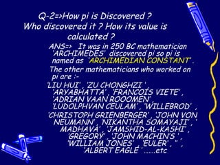 Q-2=>How pi is Discovered ?
Who discovered it ? How its value is
calculated ?
ANS=> It was in 250 BC mathematician
‘ARCHIMEDES’ discovered pi so pi is
named as ‘ARCHIMEDIAN CONSTANT’ .
The other mathematicians who worked on
pi are :-
‘LIU HUI’ , ‘ZU CHONGHZI ‘ ,
‘ARYABHATTA’ , ‘FRANCOIS VIETE’ ,
‘ADRIAN VAAN ROOOMEN’ ,
‘LUDOLPHVAN CEULAM’ , ‘WILLEBROD’ ,
‘CHRISTOPH GRIENBERGER’ , ‘JOHN VON
NEUMANN’ , ‘NIKANTHA SOMAYAJI’ , ‘
MADHAVA’ , ‘JAMSHID-AL-KASHI’ ,
‘GREGORY’ , ‘JOHN MACHIN’S ‘ ,
‘WILLIAM JONES’ , ‘EULER’ , ‘’ ,
‘ALBERT EAGLE ‘ …….etc
 