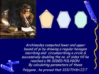 Archimedes computed lower and upper
bound of pi by drawing a regular hexagon
inscribing and circumscribing a circle &
successively doubling the no. of sides till he
reached a 96 SIDED POLYGON
By calculating parameters of these
Polygons , he proved that 223/71<π<22/7
 