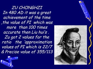 ZU CHONGHZI
In 480 AD it was a great
achievement of the time
,the value of PI which was
more than 100 times
accurate then Liu hui’s .
Zu got 2 values for the
ratio the ‘approximation
values of PI which is 22/7
& Precise value of 355/113
 