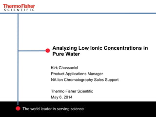 1
The world leader in serving science
Kirk Chassaniol
Product Applications Manager
NA Ion Chromatography Sales Support
Thermo Fisher Scientific
May 6, 2014
Analyzing Low Ionic Concentrations in
Pure Water
 