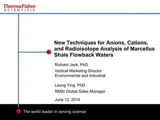 1
The world leader in serving science
Richard Jack, PhD
Vertical Marketing Director
Environmental and Industrial
Leong Ying, PhD
RMSI Global Sales Manager
June 12, 2014
New Techniques for Anions, Cations,
and Radioisotope Analysis of Marcellus
Shale Flowback Waters
 