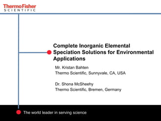 1
The world leader in serving science
Complete Inorganic Elemental
Speciation Solutions for Environmental
Applications
Mr. Kristan Bahten
Thermo Scientific, Sunnyvale, CA, USA
Dr. Shona McSheehy
Thermo Scientific, Bremen, Germany
 