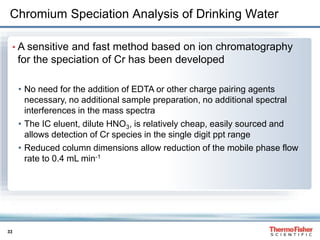 33
Chromium Speciation Analysis of Drinking Water
• A sensitive and fast method based on ion chromatography
for the speciation of Cr has been developed
• No need for the addition of EDTA or other charge pairing agents
necessary, no additional sample preparation, no additional spectral
interferences in the mass spectra
• The IC eluent, dilute HNO3, is relatively cheap, easily sourced and
allows detection of Cr species in the single digit ppt range
• Reduced column dimensions allow reduction of the mobile phase flow
rate to 0.4 mL min-1
 