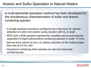39
Arsenic and Sulfur Speciation in Natural Waters
• A multi-elemental speciation method has been developed for
the simultaneous characterization of sulfur and arsenic
containing species:
• A simple autotune procedure configures the instrument for optimal
detection of sulfur and arsenic using reaction with O2 in Qcell
• RFIC with a KOH gradient significantly simplifies set-up and ensures
separation of eight sulfur/arsenic containing species in under 15 mins
• Narrow bore column (2 mm i.d.) allows reduction of the mobile phase
flow rate to 0.4 mL min-1
• Oxyanions containing other species can also be measured
simultaneously
 